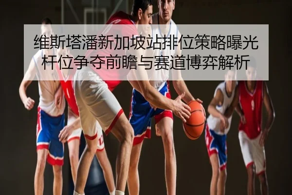 维斯塔潘新加坡站排位策略曝光 杆位争夺前瞻与赛道博弈解析